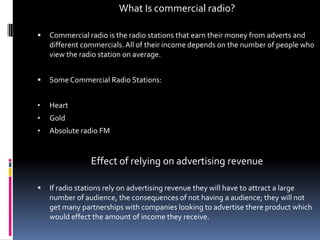 What Is commercial radio?


Commercial radio is the radio stations that earn their money from adverts and
different commercials. All of their income depends on the number of people who
view the radio station on average.



Some Commercial Radio Stations:

•

Heart

•

Gold

•

Absolute radio FM

Effect of relying on advertising revenue


If radio stations rely on advertising revenue they will have to attract a large
number of audience, the consequences of not having a audience; they will not
get many partnerships with companies looking to advertise there product which
would effect the amount of income they receive.

 