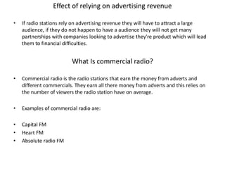 Effect of relying on advertising revenue
• If radio stations rely on advertising revenue they will have to attract a large
audience, if they do not happen to have a audience they will not get many
partnerships with companies looking to advertise they're product which will lead
them to financial difficulties.
What Is commercial radio?
• Commercial radio is the radio stations that earn the money from adverts and
different commercials. They earn all there money from adverts and this relies on
the number of viewers the radio station have on average.
• Examples of commercial radio are:
• Capital FM
• Heart FM
• Absolute radio FM
 