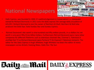 National Newspapers
• Daily Express, was founded in 1900, it’s political alignment is Conservative is a newspaper
owned by Richard Desmond, in 2011 June the daily express the average daily circulation of
625,952. Richard Desmond is also the owner of Northern & Shell. Northern & Shell also
produces the Daily Star, Daily Sunday Star and Sunday Express.
• Richard Desmond’s Net worth is nine hundred and fifty million pounds, in us dollars his net
worth is one point fifty three billion dollars. Furthermore Richard Desmond owns many other
companies for different Platforms such as television channels like, Channel 5, Television X
and Red Hot TV as Richard Desmond owns Portland TV & Channel 5 Television network. The
editor for the Daily Express is Hugh Whittow. Hugh Whittow has been the editor of many
newspapers across Britain; Evening News, Daily Star, The Sun
 