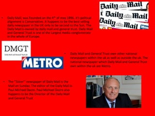 • Daily Mail, was Founded on the 4th of may 1896. it’s political
alignment is Conservative. It happens to be the best selling
daily newspaper in the UK only to be second to the Sun. The
Daily Mail is owned by daily mail and general trust. Daily Mail
and General Trust is one of the Largest media conglomerate
in the whole of Europe.
• Daily Mail and General Trust own other national
newspapers within the uk as well as outside the uk. The
national newspaper which Daily Mail and General Trust
own within the uk are Metro.
• The ‘’Sister’’ newspaper of Daily Mail is the
Mail on Sunday. The editor of the Daily Mail is
Paul Michael Dacre. Paul Michael Dacre also
happens to be the Director of the Daily Mail
and General Trust
 