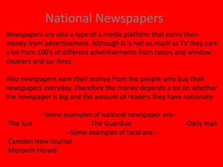 National Newspapers
Newspapers are also a type of a media platform that earns their
money from advertisement. Although it is not as much as TV they earn
a lot from 100’s of different advertisements from tutors and window
cleaners and car hires.
Also newspapers earn their money from the people who buy their
newspapers everyday. Therefore the money depends a lot on whether
the newspaper is big and the amount of readers they have nationally
--Some examples of national newspaper are--
-The Sun -The Guardian -Daily mail
--Some examples of local are:--
-Camden New Journal
-Morpeth Herald
 