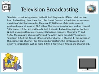 Television Broadcasting
Television broadcasting started in the United Kingdom in 1936 as public service
free of advertising. Now there is a collection of free and subscription services over
a variety of distribution media, There are 27,000 hours of domestic content
produced a year at a cost of £2.6 billion. There are many channels such as channel
5 the owners of this are northern & shell it plays in 4 advertising region. Northern
& shell also owns three entertainment television channels: Channel 5, 5* and
5USA. The company also owns Portland TV, which owns the adult TV channels;
Television X, Red Hot TV, and others. Another channel is Channel 4, the owners of
this channel are Channel Four Television Corporation, this company also owns
other TV corporations such as more 4, film 4, 4seven, e4, 4music and channel 4+1.

 
