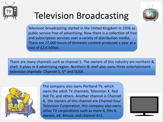 Television Broadcasting
Television broadcasting started in the United Kingdom in 1936 as
public service free of advertising. Now there is a collection of free
and subscription services over a variety of distribution media,
There are 27,000 hours of domestic content produced a year at a
cost of £2.6 billion.
There are many channels such as channel 5. The owners of this industry are northern &
shell. It plays in 4 advertising region. Northern & shell also owns three entertainment
television channels: Channel 5, 5* and 5USA.

The company also owns Portland TV, which
owns the adult TV channels; Television X, Red
Hot TV, and others. Another channel is Channel
4, the owners of this channel are Channel Four
Television Corporation, this company also owns
other TV corporations such as more 4, film 4,
4seven, e4, 4music and channel 4+1.

 