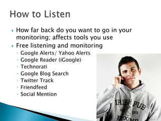 



How far back do you want to go in your
monitoring; affects tools you use
Free listening and monitoring
◦
◦
◦
◦
◦
◦
◦

Google Alerts/ Yahoo Alerts
Google Reader (iGoogle)
Technorati
Google Blog Search
Twitter Track
Friendfeed
Social Mention

 