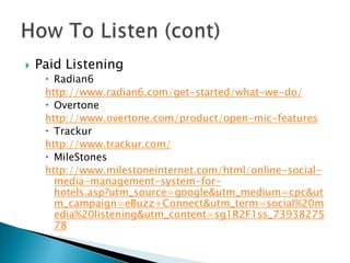 

Paid Listening

 Radian6
http://www.radian6.com/get-started/what-we-do/
 Overtone
http://www.overtone.com/product/open-mic-features
 Trackur
http://www.trackur.com/
 MileStones
http://www.milestoneinternet.com/html/online-socialmedia-management-system-forhotels.asp?utm_source=google&utm_medium=cpc&ut
m_campaign=eBuzz+Connect&utm_term=social%20m
edia%20listening&utm_content=sg1R2F1ss_73938275
78

 