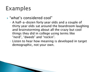 

“what‟s considered cool”
◦ A half-a-dozen forty year olds and a couple of
thirty year olds sat around the boardroom laughing
and brainstorming about all the crazy but cool
things they did in college using terms like
“nerd”, “dweeb” and “rockin”.
◦ Listen to hear how meaning is developed in target
demographic, not your own.

 