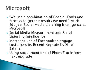 







“We use a combination of People, Tools and
Process to get the results we need.” Mark
Eduljee, Social Media Listening Intelligence at
Microsoft
Social Media Measurement and Social
Listening Intelligence
Increased use of Facebook to engage
customers ie. Recent Keynote by Steve
Ballmer
Using social mentions of Phone7 to inform
next upgrade

 