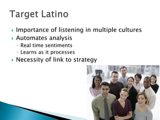 


Importance of listening in multiple cultures
Automates analysis
◦ Real time sentiments
◦ Learns as it processes



Necessity of link to strategy

 