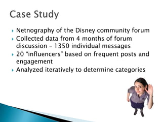 






Netnography of the Disney community forum
Collected data from 4 months of forum
discussion – 1350 individual messages
20 “influencers” based on frequent posts and
engagement
Analyzed iteratively to determine categories

 