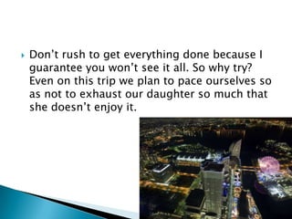 

Don‟t rush to get everything done because I
guarantee you won‟t see it all. So why try?
Even on this trip we plan to pace ourselves so
as not to exhaust our daughter so much that
she doesn‟t enjoy it.

 