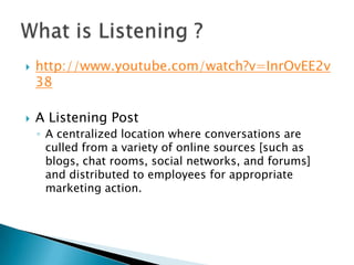 



http://www.youtube.com/watch?v=InrOvEE2v
38
A Listening Post
◦ A centralized location where conversations are
culled from a variety of online sources [such as
blogs, chat rooms, social networks, and forums]
and distributed to employees for appropriate
marketing action.

 