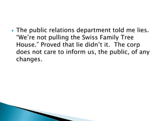 

The public relations department told me lies.
“We‟re not pulling the Swiss Family Tree
House.” Proved that lie didn‟t it. The corp
does not care to inform us, the public, of any
changes.

 