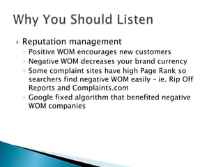 

Reputation management
◦ Positive WOM encourages new customers
◦ Negative WOM decreases your brand currency
◦ Some complaint sites have high Page Rank so
searchers find negative WOM easily – ie. Rip Off
Reports and Complaints.com
◦ Google fixed algorithm that benefited negative
WOM companies

 