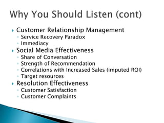 

Customer Relationship Management
◦ Service Recovery Paradox
◦ Immediacy



Social Media Effectiveness
◦
◦
◦
◦



Share of Conversation
Strength of Recommendation
Correlations with Increased Sales (imputed ROI)
Target resources

Resolution Effectiveness
◦ Customer Satisfaction
◦ Customer Complaints

 