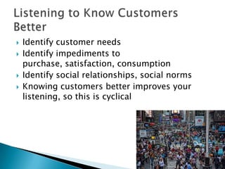 





Identify customer needs
Identify impediments to
purchase, satisfaction, consumption
Identify social relationships, social norms
Knowing customers better improves your
listening, so this is cyclical

 
