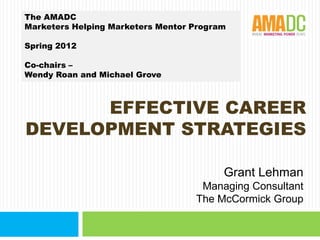 The AMADC
Marketers Helping Marketers Mentor Program

Spring 2012

Co-chairs –
Wendy Roan and Michael Grove



      EFFECTIVE CAREER
DEVELOPMENT STRATEGIES

                                         Grant Lehman
                                    Managing Consultant
                                   The McCormick Group
 