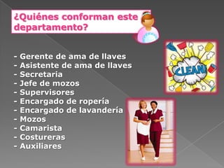 ¿Quiénes conforman este
departamento?


-   Gerente de ama de llaves
-   Asistente de ama de llaves
-   Secretaria
-   Jefe de mozos
-   Supervisores
-   Encargado de ropería
-   Encargado de lavandería
-   Mozos
-   Camarista
-   Costureras
-   Auxiliares
 