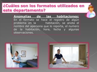 ¿Cuáles son los formatos utilizados en
este departamento?
    Anomalías      de     las    habitaciones:
    En el formato se hace el registro de algún
    problema en la       habitación, se anota el
    nombre del apersona que lo reporta, el numero
    de la habitación, hora, fecha y algunas
    observaciones.
 