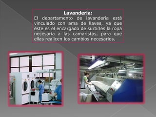 Lavandería:
El departamento de lavandería está
vinculado con ama de llaves, ya que
este es el encargado de surtirles la ropa
necesaria a las camaristas, para que
ellas realicen los cambios necesarios.
 