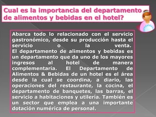 Cual es la importancia del departamento
de alimentos y bebidas en el hotel?

  Abarca todo lo relacionado con el servicio
  gastronómico, desde su producción hasta el
  servicio         o          la         venta.
  El departamento de alimentos y bebidas es
  un departamento que da uno de los mayores
  ingresos      al     hotel      de     manera
  complementaria.      El   Departamento      de
  Alimentos & Bebidas de un hotel es el área
  desde la cual se coordina, a diario, las
  operaciones del restaurante, la cocina, el
  departamento de banquetes, las barras, el
  servicio a habitaciones y utilería. También es
  un sector que emplea a una importante
  dotación numérica de personal.
 