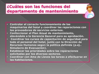 ¿Cuáles son las funciones del
departamento de mantenimiento


• Controlar el correcto funcionamiento de las
  maquinarias del hotel y coordinar las reparaciones con
  los proveedores de servicios externos.
• Confeccionar el Plan Anual de mantenimiento,
  elevándolo a la Gerencia General para su aprobación.
• Coordinar los cursos de capacitación de seguridad para
  todo el personal del hotel, junto con la Dirección de
  Recursos Humanos según la política definida (p.ej..
  Simulacro de Evacuación).
• Establecer las prioridades sobre las reparaciones
  solicitadas por los diversos sectores.
• Coordinar con Ama de Llaves las tareas a efectuarse en
  las habitaciones.
 