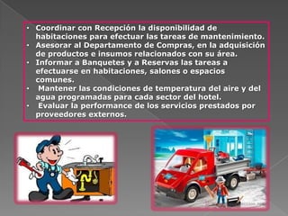 • Coordinar con Recepción la disponibilidad de
  habitaciones para efectuar las tareas de mantenimiento.
• Asesorar al Departamento de Compras, en la adquisición
  de productos e insumos relacionados con su área.
• Informar a Banquetes y a Reservas las tareas a
  efectuarse en habitaciones, salones o espacios
  comunes.
• Mantener las condiciones de temperatura del aire y del
  agua programadas para cada sector del hotel.
• Evaluar la performance de los servicios prestados por
  proveedores externos.
 