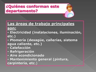 ¿Quiénes conforman este
departamento?


Las áreas de trabajo principales
son:
- Electricidad (instalaciones, iluminación,
etc.)
- Plomería (desagüe, cañerías, sistema
agua caliente, etc.)
- Calefacción
- Refrigeración
- Aire acondicionado
- Mantenimiento general (pintura,
carpintería, etc.)
 