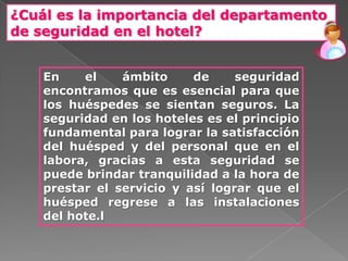 ¿Cuál es la importancia del departamento
de seguridad en el hotel?


    En    el    ámbito     de     seguridad
    encontramos que es esencial para que
    los huéspedes se sientan seguros. La
    seguridad en los hoteles es el principio
    fundamental para lograr la satisfacción
    del huésped y del personal que en el
    labora, gracias a esta seguridad se
    puede brindar tranquilidad a la hora de
    prestar el servicio y así lograr que el
    huésped regrese a las instalaciones
    del hote.l
 