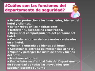 ¿Cuáles son las funciones del
departamento de seguridad?

 • Brindar protección a los huéspedes, bienes del
 hotel y clientes.
 • Evitar robos en las habitaciones.
 • Detectar huéspedes no registrados.
 • Regular el comportamiento del personal del
 hotel.
 • Controlar el orden de los eventos celebrados
 en el hotel.
 • Vigilar la entrada de bienes del hotel.
 • Controlar la entrada de mercancías al hotel.
 • Vigilar y proteger las instalaciones y bienes
 del hotel.
 • Mantener el orden.
 • Enviar informe diario al Jefe del Departamento
 de Seguridad de todas las novedades que
 sucedan durante su turno
 