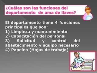 ¿Cuáles son las funciones del
departamento de ama de llaves?

El departamento tiene 4 funciones
principales que son:
1) Limpieza y mantenimiento
2) Capacitación del personal
3)    Solicitud  y    control del
abastecimiento y equipo necesario
4) Papeleo (Hojas de trabajo)
 