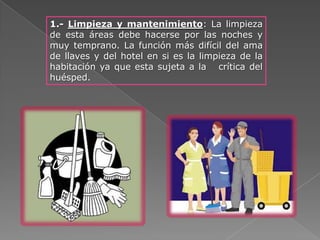 1.- Limpieza y mantenimiento: La limpieza
de esta áreas debe hacerse por las noches y
muy temprano. La función más difícil del ama
de llaves y del hotel en si es la limpieza de la
habitación ya que esta sujeta a la crítica del
huésped.
 