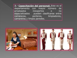 2.- Capacitación del personal: Este es el
departamento con mayor número de
empleados       inexpertos       o     no
especializados   pueden clasificarse entre
camareras,      porteros,     limpiadores,
camareros y limpia paredes.
 