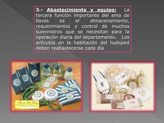 3.- Abastecimiento y equipo:        La
tercera función importante del ama de
llaves     es    el     almacenamiento,
requerimientos y control de muchos
suministros que se necesitan para la
operación diaria del departamento. Los
artículos en la habitación del huésped
deben reabastecerse cada día
 