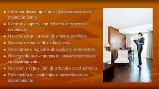  Informar descomposturas al departamento de
mantenimiento.
 Control y supervisión del área de ropería y
lavandería.
 Hacerse cargo en caso de objetos perdidos.
 Hacerse responsable de las llaves.
 Inventarios y registros de equipo y suministros.
 Hacer pedidos y entregas de abastecimientos de
su departamento.
 Revisión y reposición de artículos en el servicio.
 Prevención de accidentes e incendios en su
departamento.
 