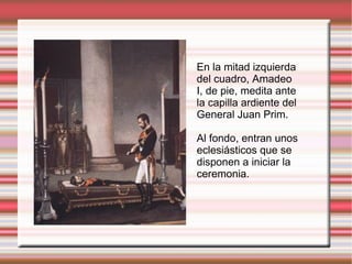 En la mitad izquierda del cuadro, Amadeo I, de pie, medita ante la capilla ardiente del General Juan Prim. Al fondo, entran unos eclesiásticos que se disponen a iniciar la ceremonia. 