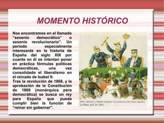 MOMENTO HISTÓRICO Nos encontramos en el llamado “sexenio democrático” o sexenio revolucionario”. Un periodo especialmente interesante en la historia de España del siglo XIX por cuanto en él se intentan poner en práctica fórmulas políticas democráticas, una vez consolidado el liberalismo en el reinado de Isabel II.  Tras la revolución de 1868, y la aprobación de la Constitución de 1869 (monárquica pero democrática) se busca un rey para España que pueda cumplir bien la función de “reinar sin gobernar”. 