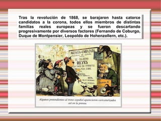 Tras la revolución de 1868, se barajaron hasta catorce candidatos a la corona, todos ellos miembros de distintas familias reales europeas y se fueron descartando progresivamente por diversos factores (Fernando de Coburgo, Duque de Montpensier, Leopoldo de Hohenzollern, etc.).  