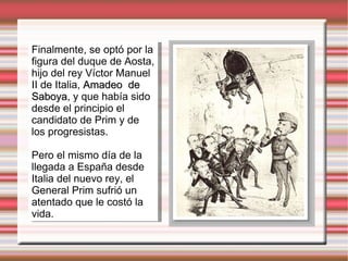 Finalmente, se optó por la figura del duque de Aosta, hijo del rey Víctor Manuel II de Italia,  Amadeo  de Saboya , y que había sido desde el principio el candidato de Prim y de los progresistas. Pero el mismo día de la llegada a España desde Italia del nuevo rey, el General Prim sufrió un atentado que le costó la vida. 