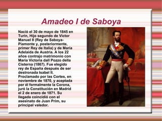 Amadeo I de Saboya Nació el 30 de mayo de 1845 en Turín, Hijo segundo de Victor Manuel II (Rey de Saboya-Piamonte y, posteriormente, primer Rey de Italia) y de María Adelaida de Austria. A los 22 años contrajo matrimonio con Maria Victoria dall Pozzo della Cisterna (1867). Fue elegido rey de España después de ser destronada Isabel II. Proclamado por las Cortes, en noviembre de 1870, y aceptada por él formalmente la Corona, juró la Constitución en Madrid el 2 de enero de 1871. Su llegada coincidió con el asesinato de   Juan Prim, su principal valedor.  