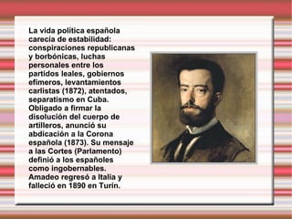 La vida política española carecía de estabilidad: conspiraciones republicanas y borbónicas, luchas personales entre los partidos leales, gobiernos efímeros, levantamientos carlistas (1872), atentados, separatismo en Cuba. Obligado a firmar la disolución del cuerpo de artilleros, anunció su abdicación a la Corona española (1873). Su mensaje a las Cortes (Parlamento) definió a los españoles como ingobernables. Amadeo regresó a Italia y falleció en   1890 en Turín.  