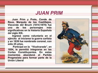 JUAN PRIM Juan Prim y Prats, Conde de Reus, Marqués de los Castillejos, Vizconde del Bruch (1814-1870) fue uno de los personajes más significativos en la historia Española del siglo XIX. Ingresó como voluntario en el ejército  al iniciarse la guerra carlista y en 1839 fue nombrado coronel, con sólo 25 años.   Participó en la  “Vicalvarada”, en 1854, le permitió integrarse en las Cortes Constituyentes. En estos momentos abandonó el Partido Progresista para formar parte de la Unión Liberal 