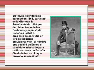 Su figura legendaria se agrandó en 1868, participó en la Gloriosa, la Revolución de 1868 que derribó el trono de los Borbones y expulsó de España a Isabel II.  Tras esto se convirtió en jefe del gobierno provisional y en  el hombre que decidió quién era el candidato adecuado para ceñir la corona de España. Sin duda fue eso lo que provocó su asesinato. 