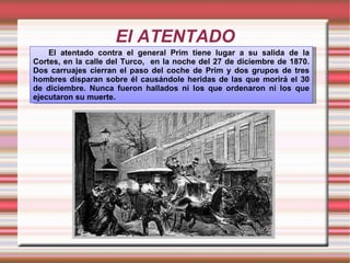 El ATENTADO El atentado contra el general Prim tiene lugar a su salida de la Cortes, en la calle del Turco,  en la noche del 27 de diciembre de 1870. Dos carruajes cierran el paso del coche de Prim y dos grupos de tres hombres disparan sobre él causándole heridas de las que morirá el 30 de diciembre. Nunca fueron hallados ni los que ordenaron ni los que ejecutaron su muerte. 