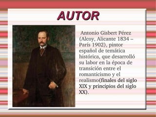 AUTOR Antonio Gisbert Pérez (Alcoy, Alicante 1834 –París 1902), pintor español de temática histórica, que desarrolló su labor en la época de transición entre el romanticismo y el realismo (finales del siglo XIX y principios del siglo XX) .  