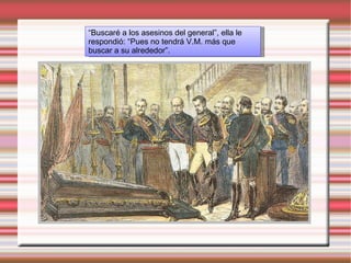 “ Buscaré a los asesinos del general”, ella le respondió: “Pues no tendrá V.M. más que buscar a su alrededor”.  