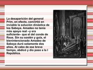 La desaparición del general Prim, en efecto, convirtió en inviable la solución dinástica de los Saboya. Amadeo no tenía más apoyo real –y era suficiente– que el del conde de Reus. Sin su sostén y guía, el bienintencionado Amadeo de Saboya duró solamente dos años. Al cabo de ese breve tiempo, abdicó y dio paso a la I República.  