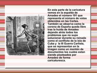 En esta parte de la caricatura vemos en la espalda de Amadeo el número 191 que representa el número de votos obtenidos en las Cortes. También se observa como la corona de España queda libre tras la huida de Amadeo dejando atrás todos los problemas que no supo solucionar durante su reinado  como el conflicto de la isla de Cuba y  la III Guerra Carlista, que se representan en la imagen como un montón de documentos los cuales estan siendo pisoteados por Amadeo de forma caricaturesca. 