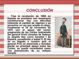 CONCLUSIÓN Tras la revolución de 1868 en España se proclama una monarquía constitucional. Hay una dificultad inherente al cambio de régimen y es encontrar un rey que acepte el cargo. Finalmente el 16 de noviembre de 1870 con el apoyo del sector progresista de las Cortes (sobretodo del general Prim) Amadeo de Saboya es elegido Rey como Amadeo I de España, sucediendo a Isabel II. El día de su llegada a nuestro país el general Prim es asesinado y Amadeo pierde su principal apoyo entre las Cortes, se puede considedad como una premonición de su nefasto reinado . 