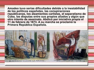 Amadeo tuvo serias dificultades debido a la inestabilidad de los políticos españoles, las conspiraciones republicanas, los alzamientos carlistas, el separatismo de Cuba, las disputas entre sus propios aliados y algún que otro intento de asesinato. Abdicó por iniciativa propia el 11 de febrero de 1873. A su marcha se proclamó la Primera República Española. 