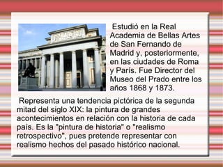 Representa una tendencia pictórica de la segunda mitad del siglo XIX: la pintura de grandes acontecimientos en relación con la historia de cada país. Es la "pintura de historia" o "realismo retrospectivo", pues pretende representar con realismo hechos del pasado histórico nacional. Estudió en la Real Academia de Bellas Artes de San Fernando de Madrid y, posteriormente, en las ciudades de Roma y París. Fue Director del Museo del Prado entre los años 1868 y 1873. 